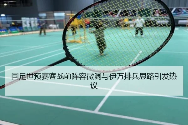 国足世预赛客战前阵容微调与伊万排兵思路引发热议