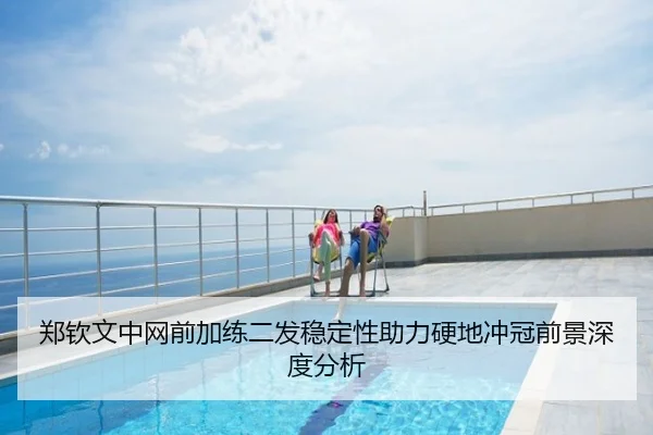 郑钦文中网前加练二发稳定性助力硬地冲冠前景深度分析