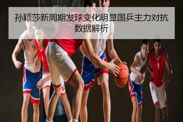 孙颖莎新周期发球变化明显国乒主力对抗数据解析