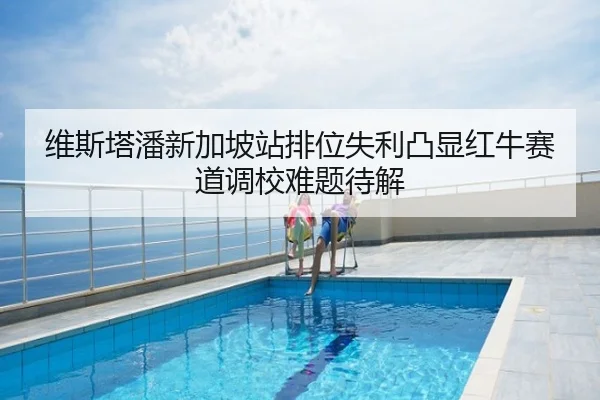 维斯塔潘新加坡站排位失利凸显红牛赛道调校难题待解